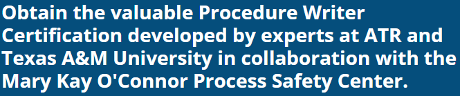 
Obtain the valuable Procedure Writer Certification developed by experts at ATR and
Texas A&M University in collaboration with the Mary Kay O'Connor Process Safety Center.